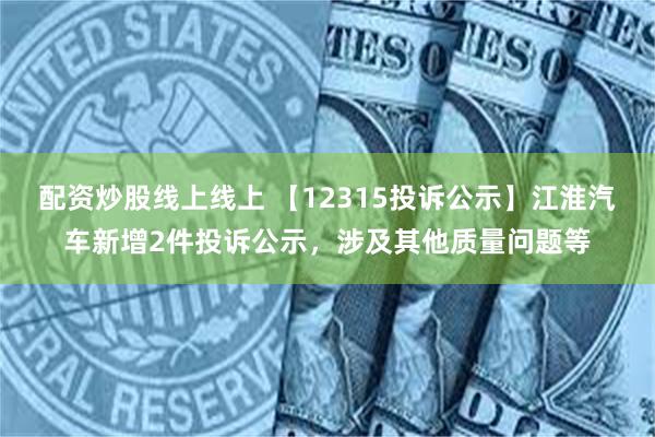 配资炒股线上线上 【12315投诉公示】江淮汽车新增2件投诉公示，涉及其他质量问题等