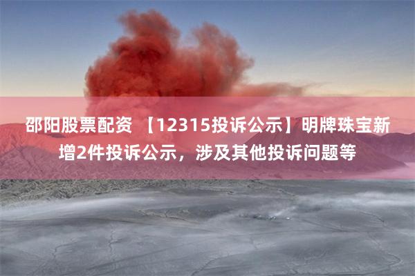 邵阳股票配资 【12315投诉公示】明牌珠宝新增2件投诉公示，涉及其他投诉问题等