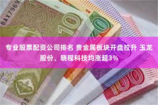 专业股票配资公司排名 贵金属板块开盘拉升 玉龙股份、晓程科技均涨超3%