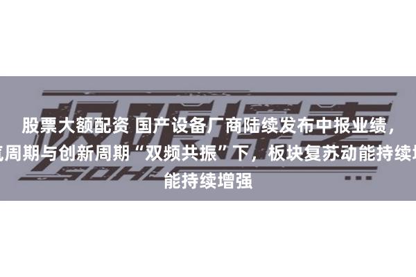 股票大额配资 国产设备厂商陆续发布中报业绩，景气周期与创新周期“双频共振”下，板块复苏动能持续增强