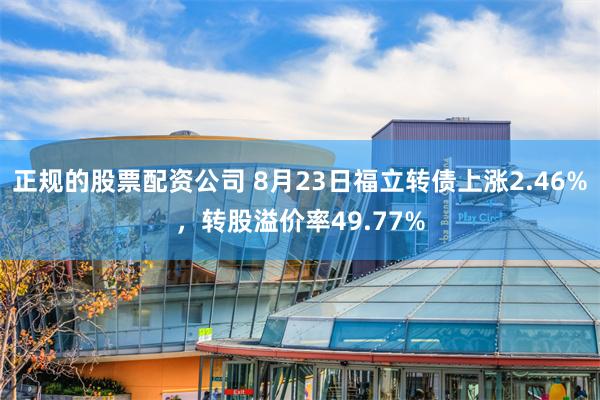 正规的股票配资公司 8月23日福立转债上涨2.46%，转股溢价率49.77%