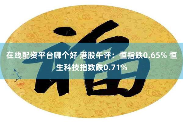 在线配资平台哪个好 港股午评：恒指跌0.65% 恒生科技指数跌0.71%