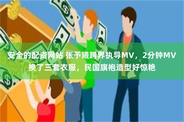 安全的配资网站 张予曦跨界执导MV，2分钟MV换了三套衣服，民国旗袍造型好惊艳