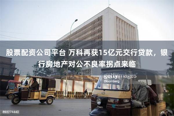 股票配资公司平台 万科再获15亿元交行贷款，银行房地产对公不良率拐点来临