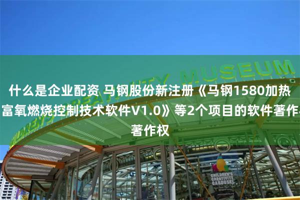 什么是企业配资 马钢股份新注册《马钢1580加热炉富氧燃烧控制技术软件V1.0》等2个项目的软件著作权