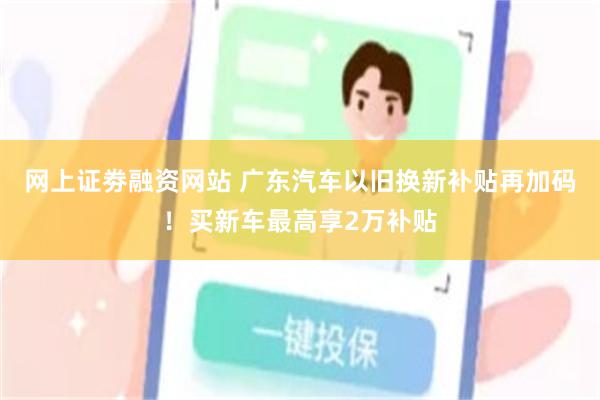 网上证劵融资网站 广东汽车以旧换新补贴再加码！买新车最高享2万补贴