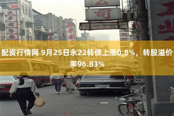 配资行情网 9月25日永22转债上涨0.8%，转股溢价率96.83%