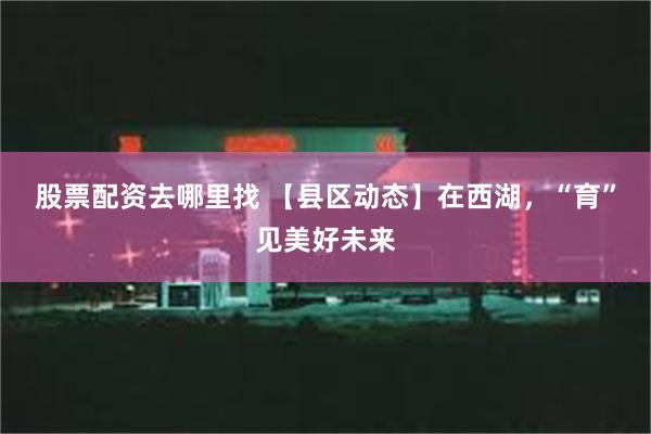 股票配资去哪里找 【县区动态】在西湖，“育”见美好未来