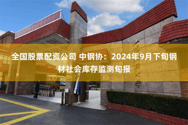 全国股票配资公司 中钢协：2024年9月下旬钢材社会库存监测旬报