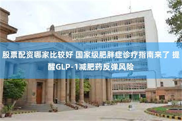 股票配资哪家比较好 国家级肥胖症诊疗指南来了 提醒GLP-1减肥药反弹风险