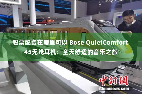 股票配资在哪里可以 Bose QuietComfort 45无线耳机：全天舒适的音乐之旅