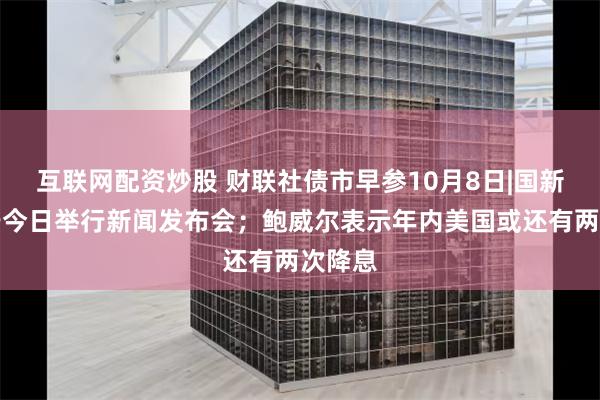 互联网配资炒股 财联社债市早参10月8日|国新办将于今日举行新闻发布会；鲍威尔表示年内美国或还有两次降息