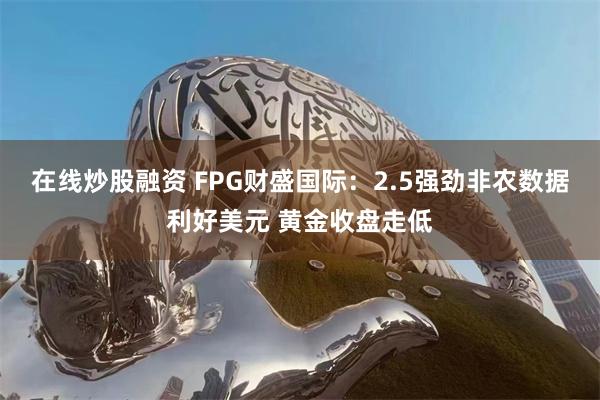 在线炒股融资 FPG财盛国际：2.5强劲非农数据利好美元 黄金收盘走低