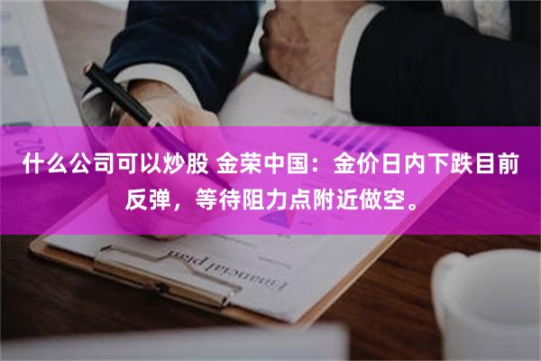 什么公司可以炒股 金荣中国：金价日内下跌目前反弹，等待阻力点附近做空。