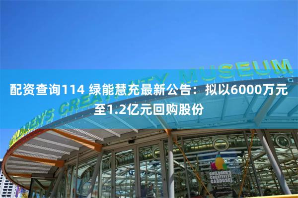 配资查询114 绿能慧充最新公告：拟以6000万元至1.2亿元回购股份