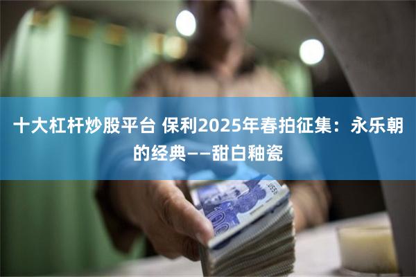 十大杠杆炒股平台 保利2025年春拍征集：永乐朝的经典——甜白釉瓷