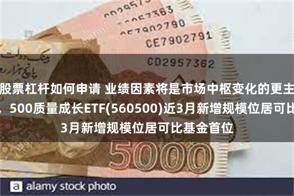 股票杠杆如何申请 业绩因素将是市场中枢变化的更主要驱动力，500质量成长ETF(560500)近3月新增规模位居可比基金首位