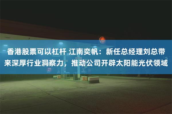 香港股票可以杠杆 江南奕帆：新任总经理刘总带来深厚行业洞察力，推动公司开辟太阳能光伏领域