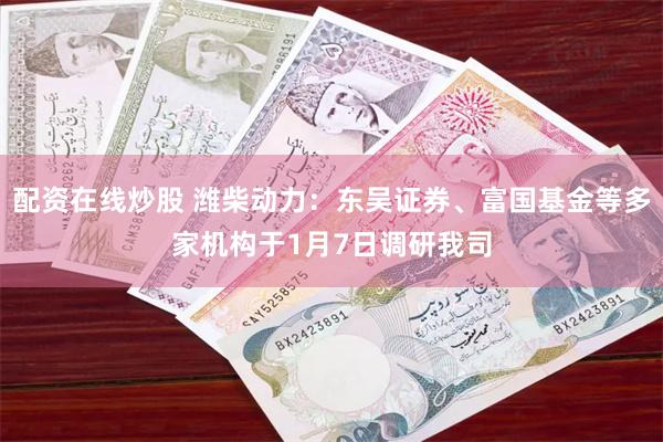 配资在线炒股 潍柴动力：东吴证券、富国基金等多家机构于1月7日调研我司