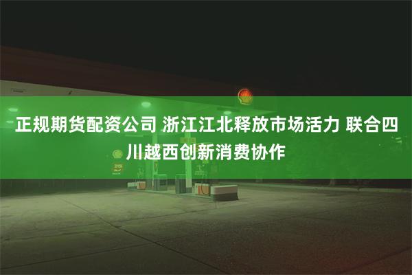 正规期货配资公司 浙江江北释放市场活力 联合四川越西创新消费协作