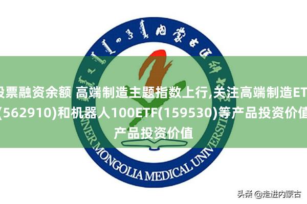 股票融资余额 高端制造主题指数上行,关注高端制造ETF(562910)和机器人100ETF(159530)等产品投资价值