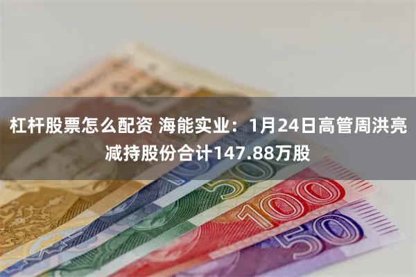 杠杆股票怎么配资 海能实业：1月24日高管周洪亮减持股份合计147.88万股