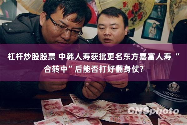 杠杆炒股股票 中韩人寿获批更名东方嘉富人寿 “合转中”后能否打好翻身仗？