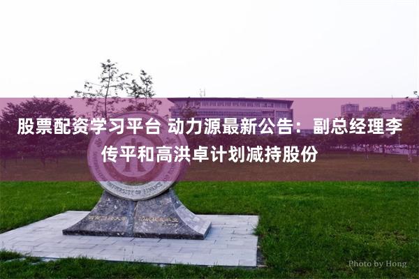 股票配资学习平台 动力源最新公告：副总经理李传平和高洪卓计划减持股份