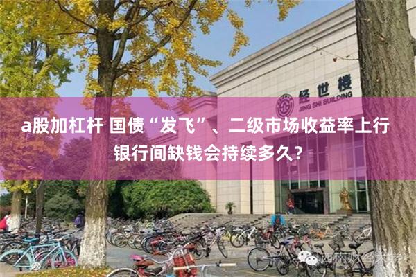 a股加杠杆 国债“发飞”、二级市场收益率上行 银行间缺钱会持续多久？