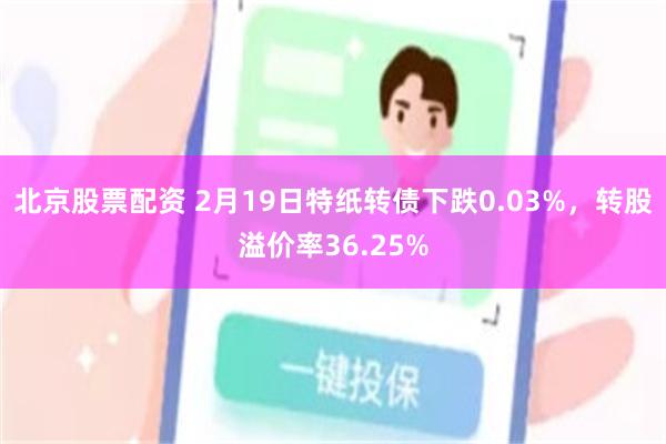 北京股票配资 2月19日特纸转债下跌0.03%，转股溢价率36.25%