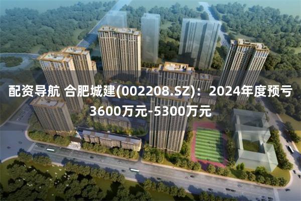 配资导航 合肥城建(002208.SZ)：2024年度预亏3600万元-5300万元